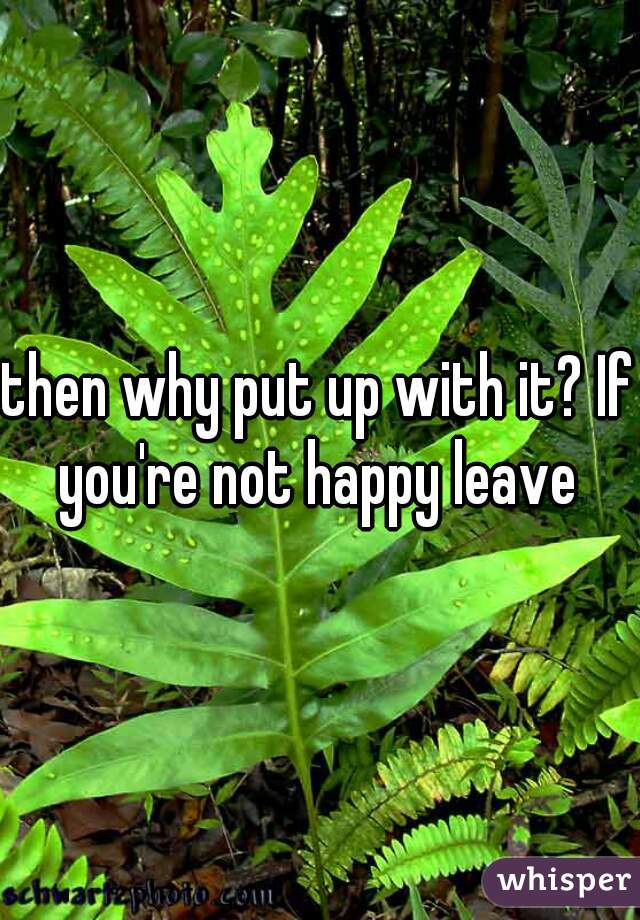 then why put up with it? If you're not happy leave 