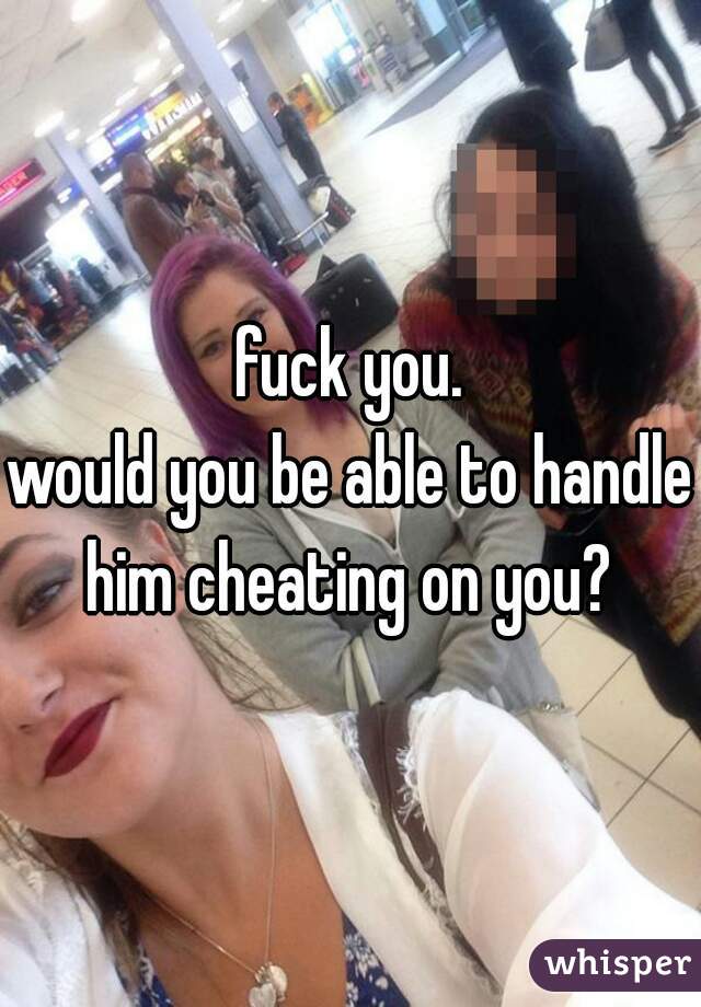 fuck you.
would you be able to handle him cheating on you? 