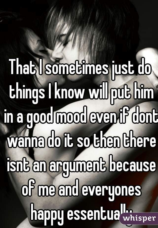 That I sometimes just do things I know will put him in a good mood even if dont wanna do it so then there isnt an argument because of me and everyones happy essentually