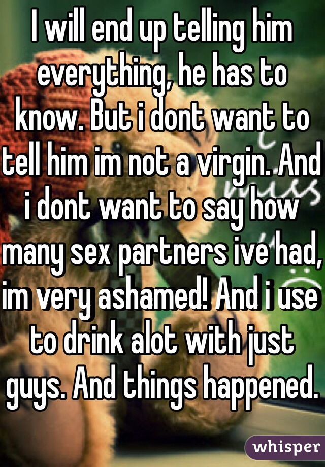 I will end up telling him everything, he has to know. But i dont want to tell him im not a virgin. And i dont want to say how many sex partners ive had, im very ashamed! And i use to drink alot with just guys. And things happened.