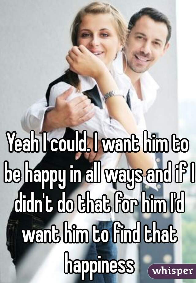 Yeah I could. I want him to be happy in all ways and if I didn't do that for him I'd want him to find that happiness