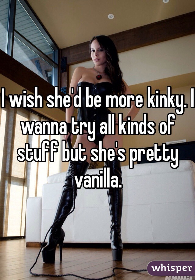 I wish she'd be more kinky. I wanna try all kinds of stuff but she's pretty vanilla.