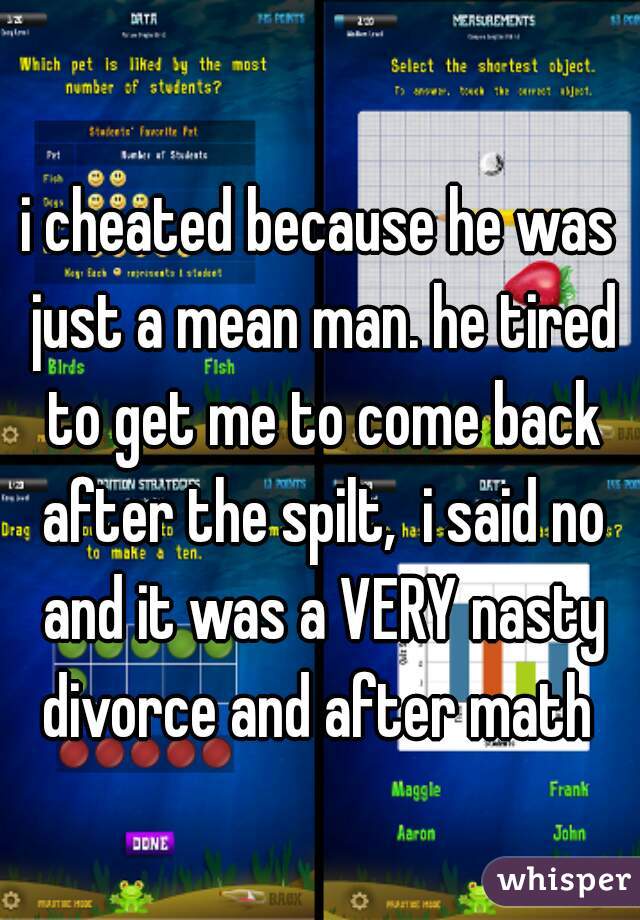 i cheated because he was just a mean man. he tired to get me to come back after the spilt,  i said no and it was a VERY nasty divorce and after math 