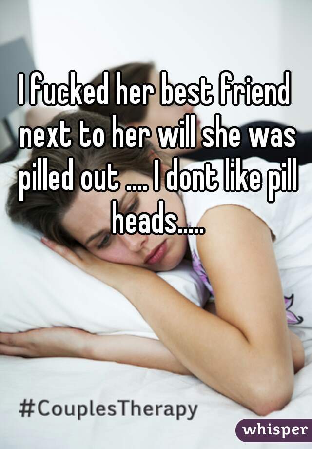 I fucked her best friend next to her will she was pilled out .... I dont like pill heads.....