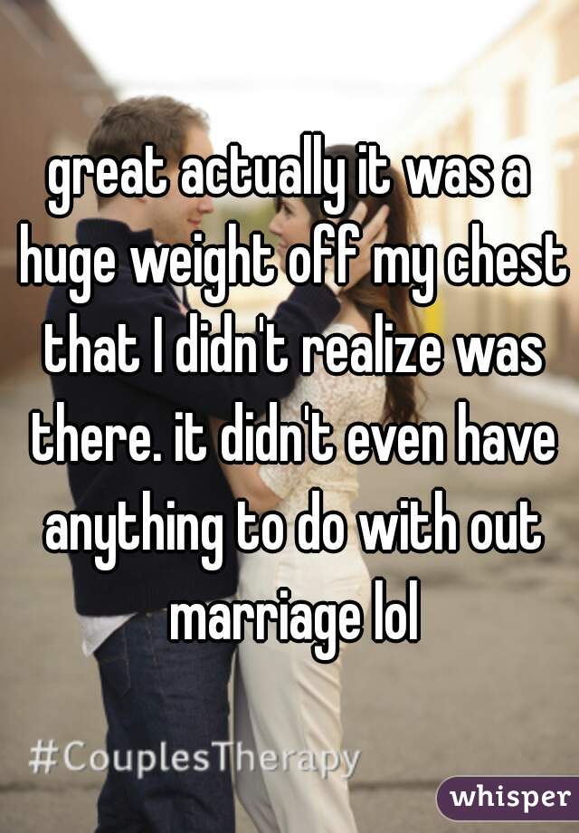 great actually it was a huge weight off my chest that I didn't realize was there. it didn't even have anything to do with out marriage lol