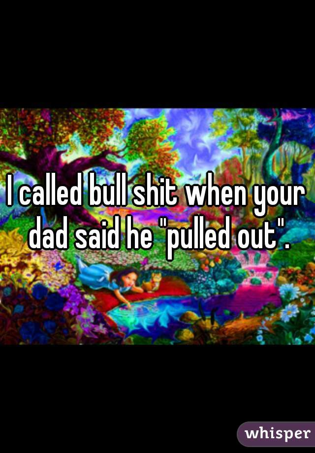 I called bull shit when your dad said he "pulled out".