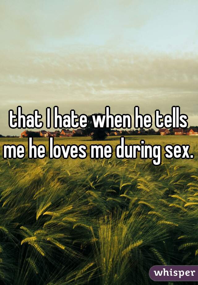 that I hate when he tells me he loves me during sex. 