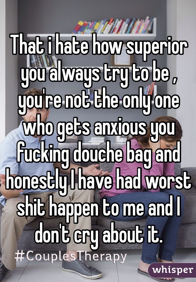 That i hate how superior you always try to be , you're not the only one who gets anxious you fucking douche bag and honestly I have had worst shit happen to me and I don't cry about it. 