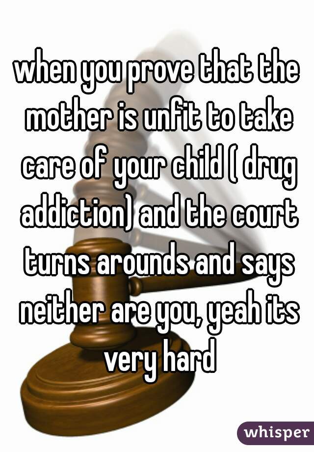 when you prove that the mother is unfit to take care of your child ( drug addiction) and the court turns arounds and says neither are you, yeah its very hard