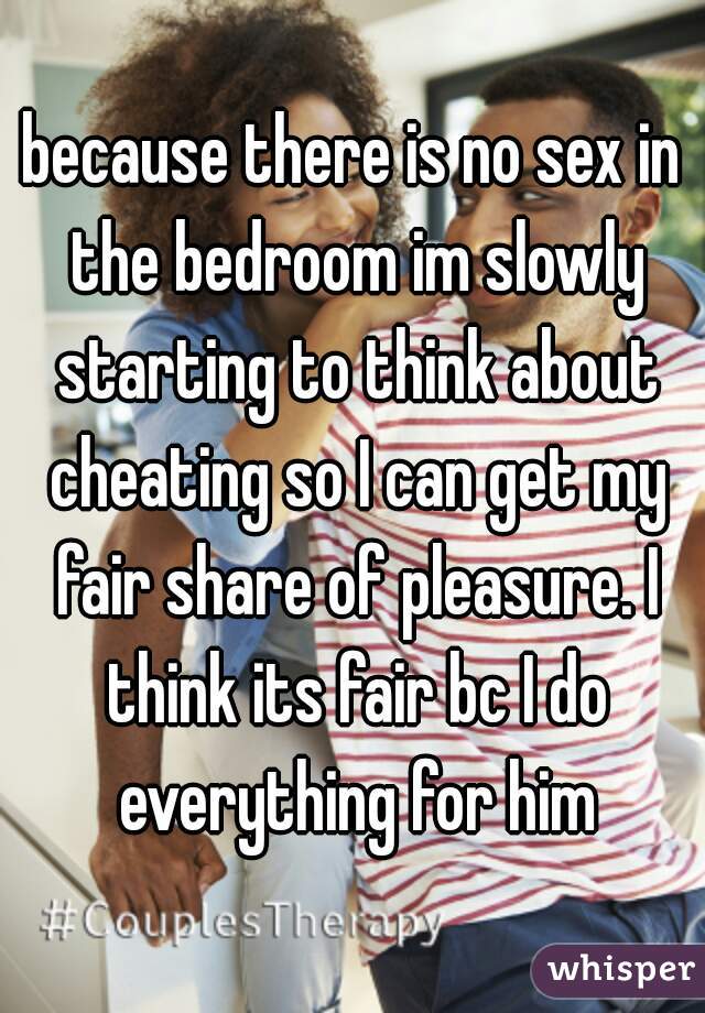 because there is no sex in the bedroom im slowly starting to think about cheating so I can get my fair share of pleasure. I think its fair bc I do everything for him