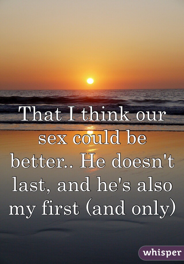 That I think our sex could be better.. He doesn't last, and he's also my first (and only)