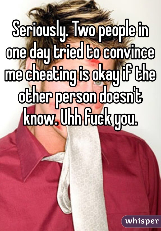 Seriously. Two people in one day tried to convince me cheating is okay if the other person doesn't know. Uhh fuck you. 