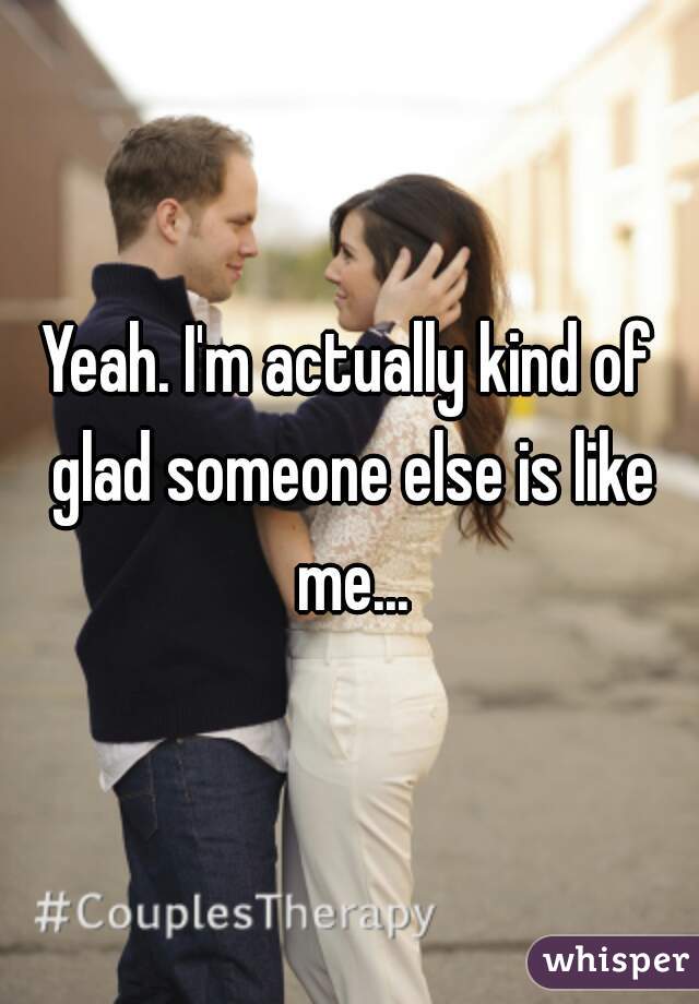 Yeah. I'm actually kind of glad someone else is like me...