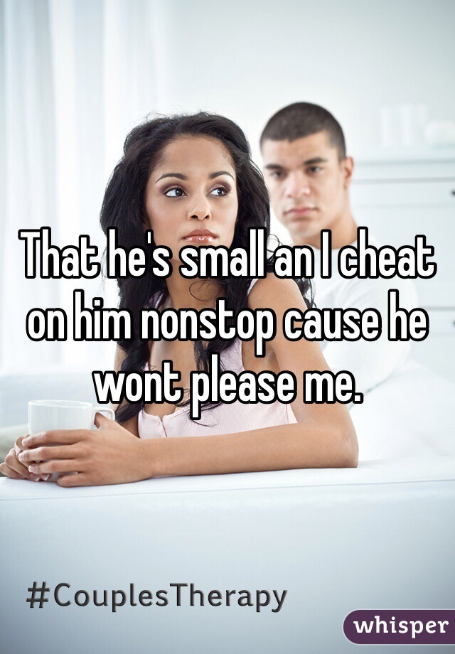 That he's small an I cheat on him nonstop cause he wont please me. 