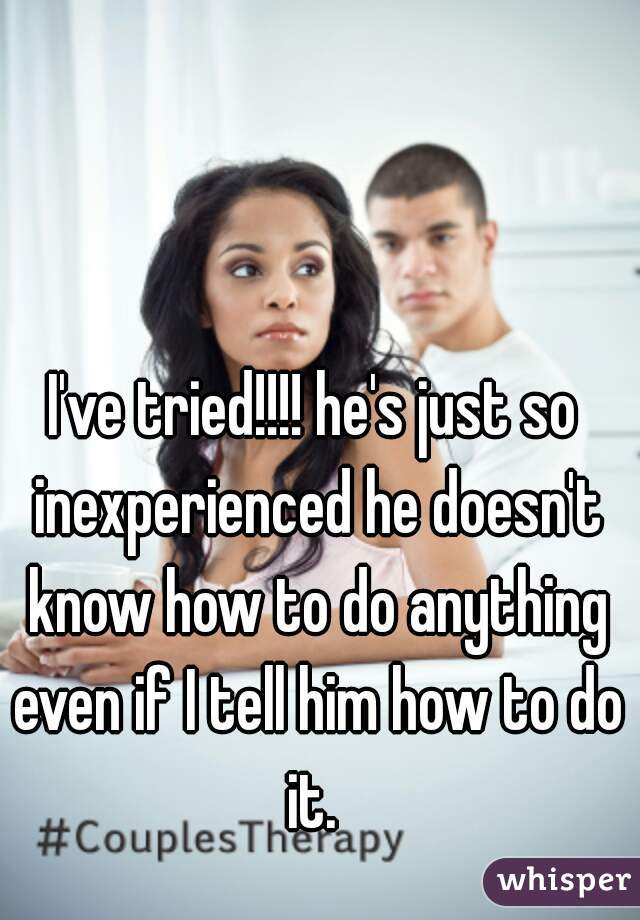 I've tried!!!! he's just so inexperienced he doesn't know how to do anything even if I tell him how to do it. 