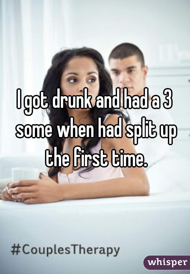 I got drunk and had a 3 some when had split up the first time.