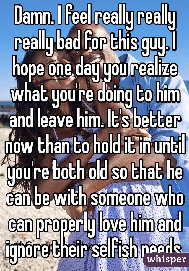 Damn. I feel really really really bad for this guy. I hope one day you realize what you're doing to him and leave him. It's better now than to hold it in until you're both old so that he can be with someone who can properly love him and ignore their selfish needs.