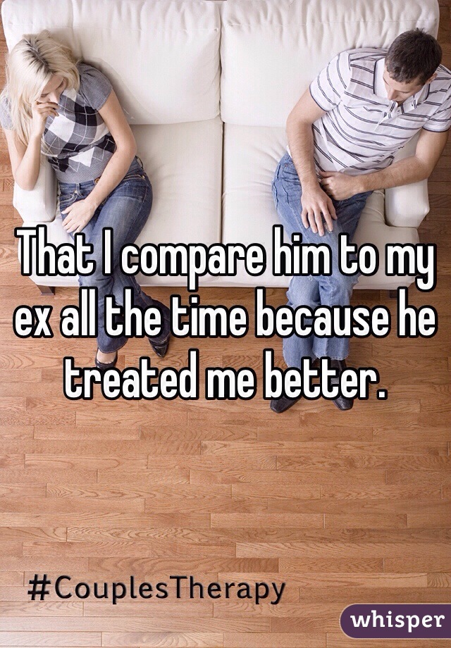 That I compare him to my ex all the time because he treated me better. 