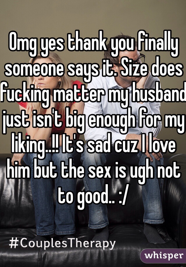 Omg yes thank you finally someone says it. Size does fucking matter my husband just isn't big enough for my liking..!! It's sad cuz I love him but the sex is ugh not to good.. :/