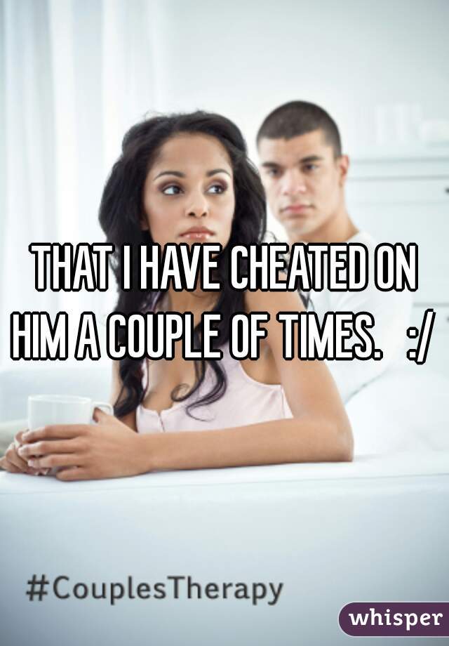 THAT I HAVE CHEATED ON HIM A COUPLE OF TIMES.   :/ 