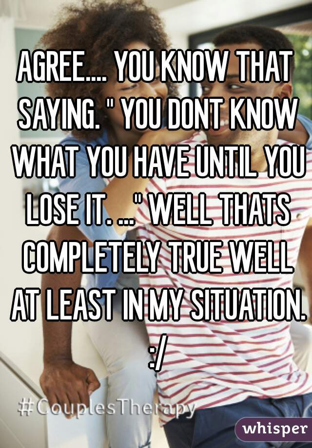 AGREE.... YOU KNOW THAT SAYING. " YOU DONT KNOW WHAT YOU HAVE UNTIL YOU LOSE IT. ..." WELL THATS COMPLETELY TRUE WELL AT LEAST IN MY SITUATION. :/