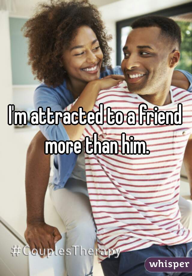 I'm attracted to a friend more than him.
 