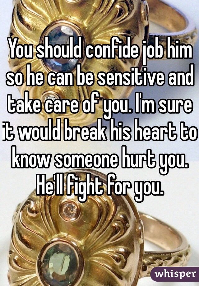 You should confide job him so he can be sensitive and take care of you. I'm sure it would break his heart to know someone hurt you. He'll fight for you. 