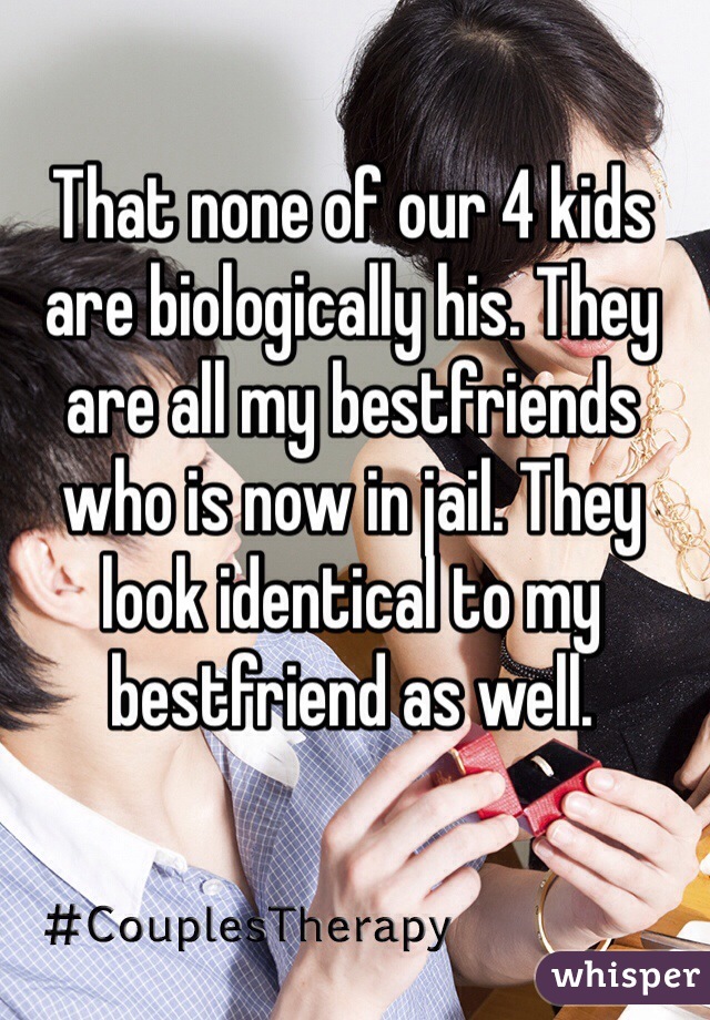 That none of our 4 kids are biologically his. They are all my bestfriends who is now in jail. They look identical to my bestfriend as well.  