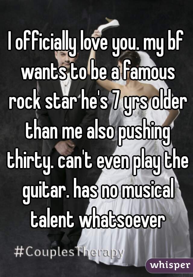 I officially love you. my bf wants to be a famous rock star he's 7 yrs older than me also pushing thirty. can't even play the guitar. has no musical talent whatsoever