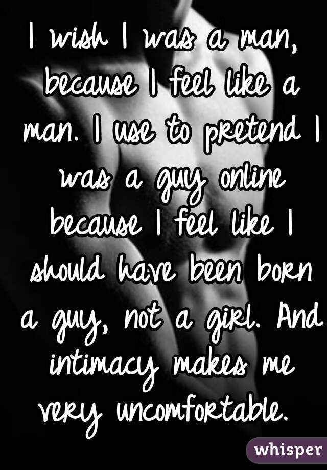 I wish I was a man, because I feel like a man. I use to pretend I was a guy online because I feel like I should have been born a guy, not a girl. And intimacy makes me very uncomfortable. 