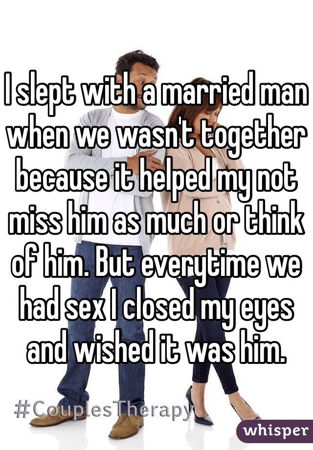 I slept with a married man when we wasn't together because it helped my not miss him as much or think of him. But everytime we had sex I closed my eyes and wished it was him. 