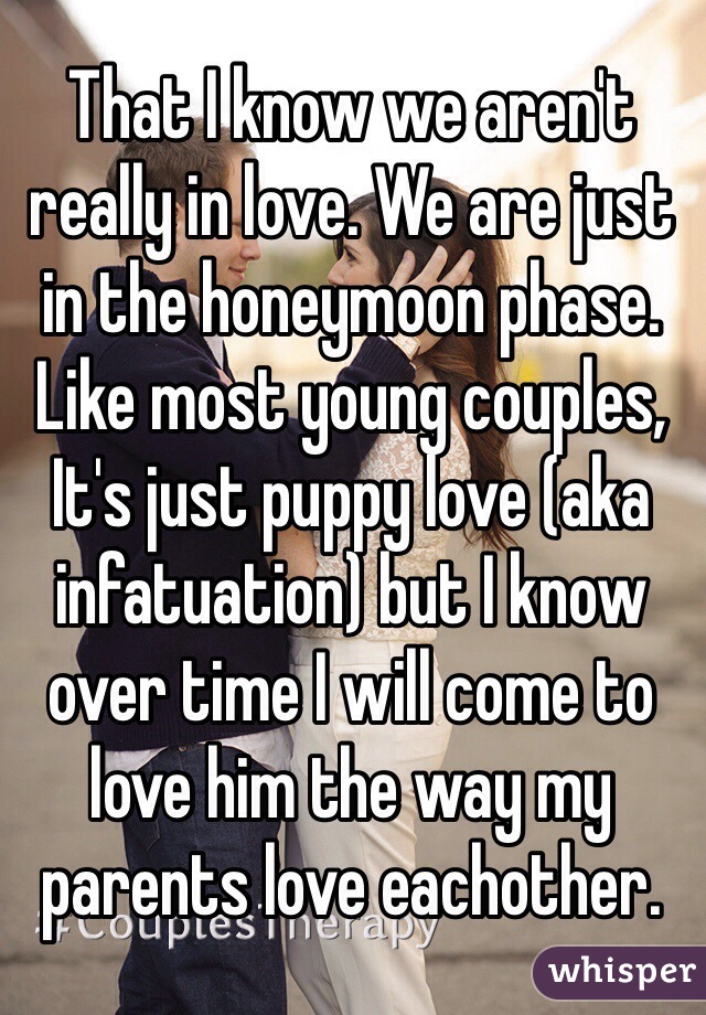 That I know we aren't really in love. We are just in the honeymoon phase. Like most young couples, It's just puppy love (aka infatuation) but I know over time I will come to love him the way my parents love eachother. 