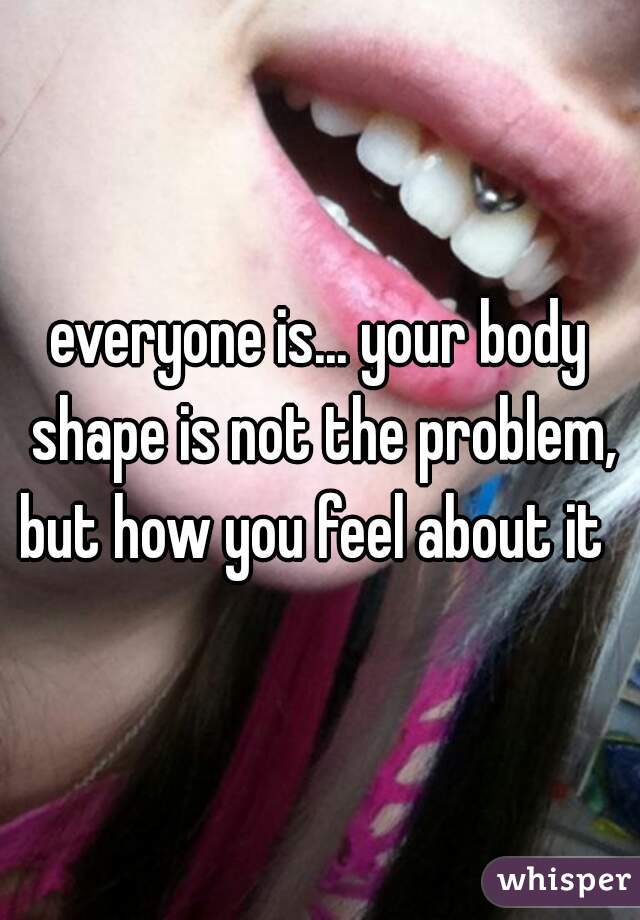 everyone is... your body shape is not the problem, but how you feel about it  