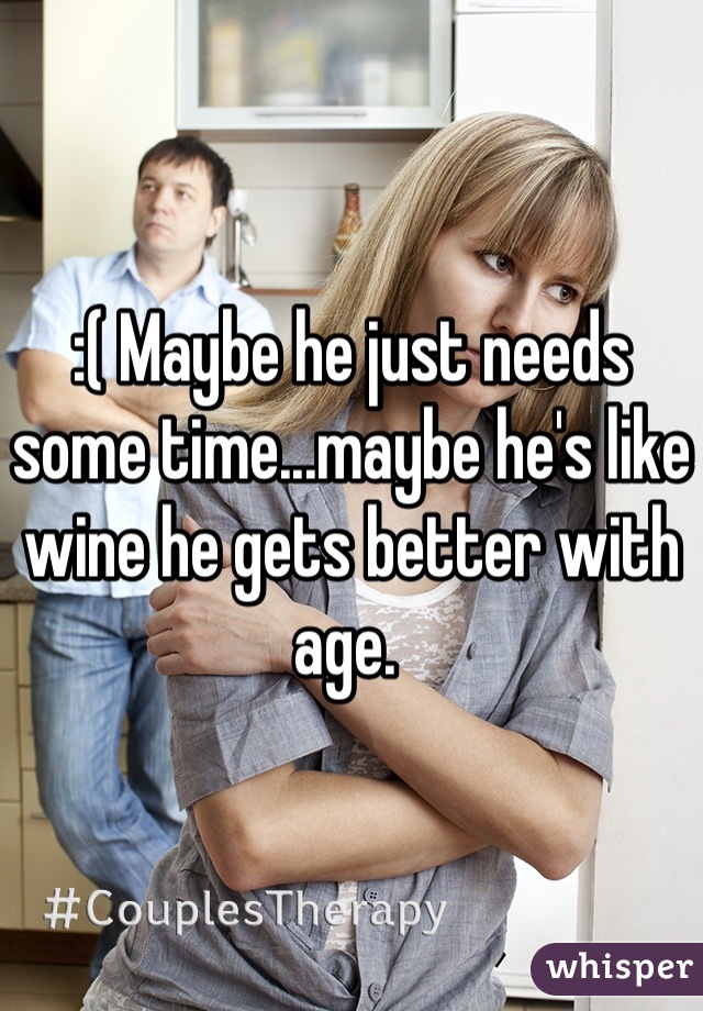 :( Maybe he just needs some time...maybe he's like wine he gets better with age. 