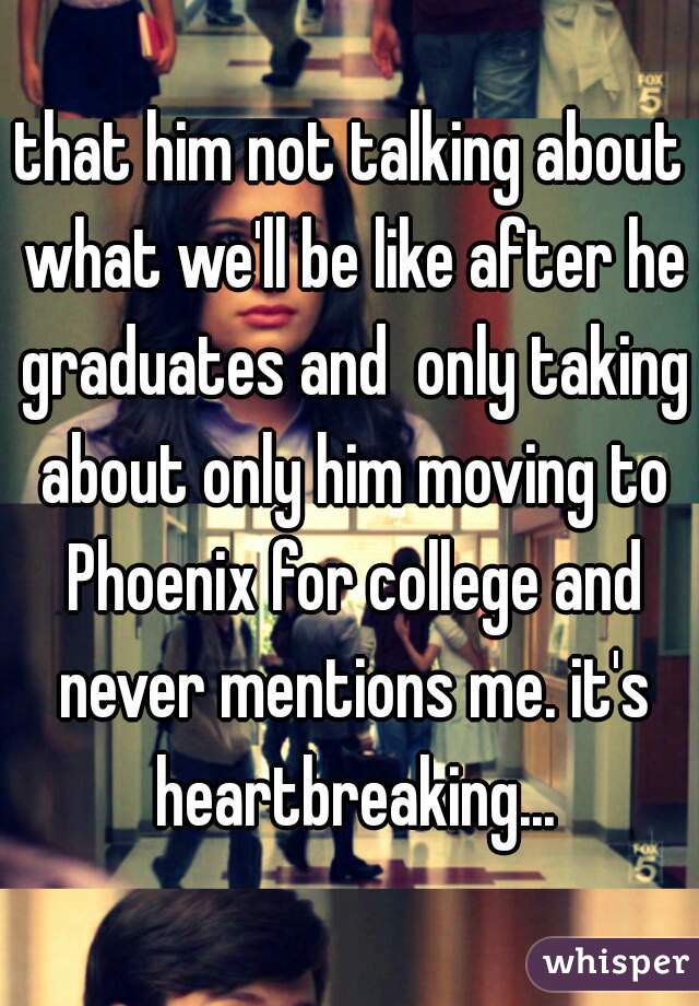 that him not talking about what we'll be like after he graduates and  only taking about only him moving to Phoenix for college and never mentions me. it's heartbreaking...
 