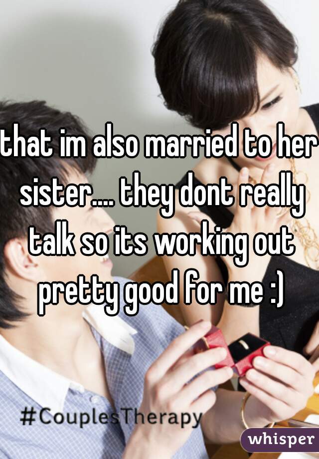 that im also married to her sister.... they dont really talk so its working out pretty good for me :)