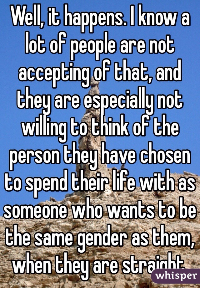 Well, it happens. I know a lot of people are not accepting of that, and they are especially not willing to think of the person they have chosen to spend their life with as someone who wants to be the same gender as them, when they are straight,