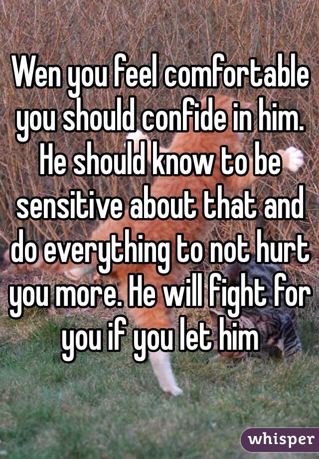 Wen you feel comfortable you should confide in him. He should know to be sensitive about that and do everything to not hurt you more. He will fight for you if you let him