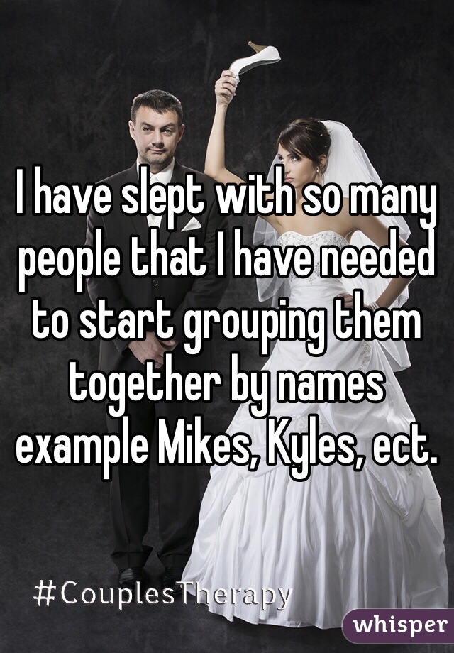 I have slept with so many people that I have needed to start grouping them together by names example Mikes, Kyles, ect.