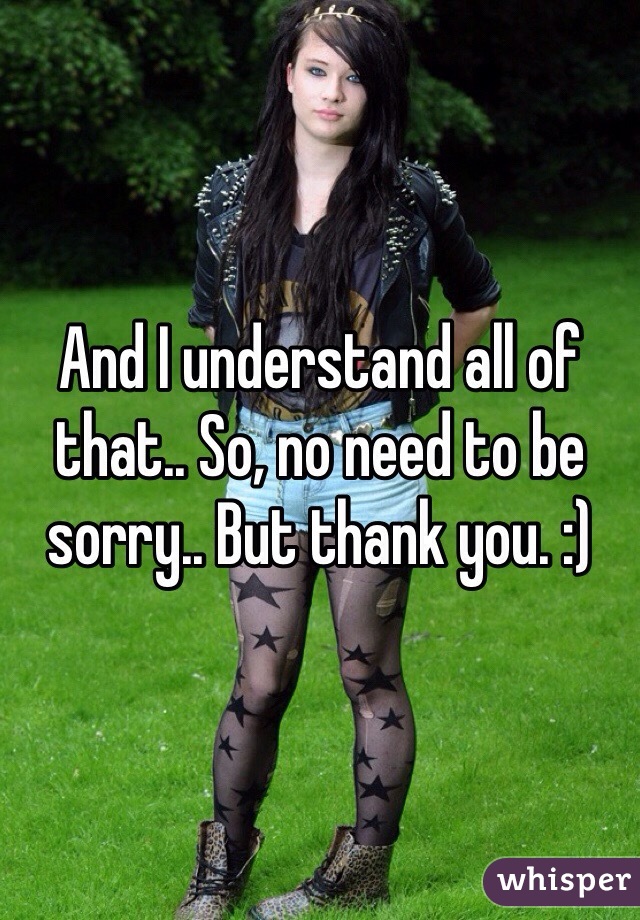 And I understand all of that.. So, no need to be sorry.. But thank you. :)