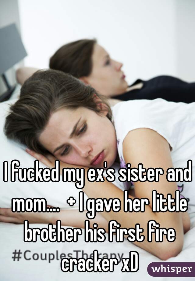 I fucked my ex's sister and mom....  + I gave her little brother his first fire cracker xD
