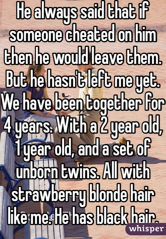 He always said that if someone cheated on him then he would leave them. But he hasn't left me yet. We have been together for 4 years. With a 2 year old, 1 year old, and a set of unborn twins. All with strawberry blonde hair like me. He has black hair. 