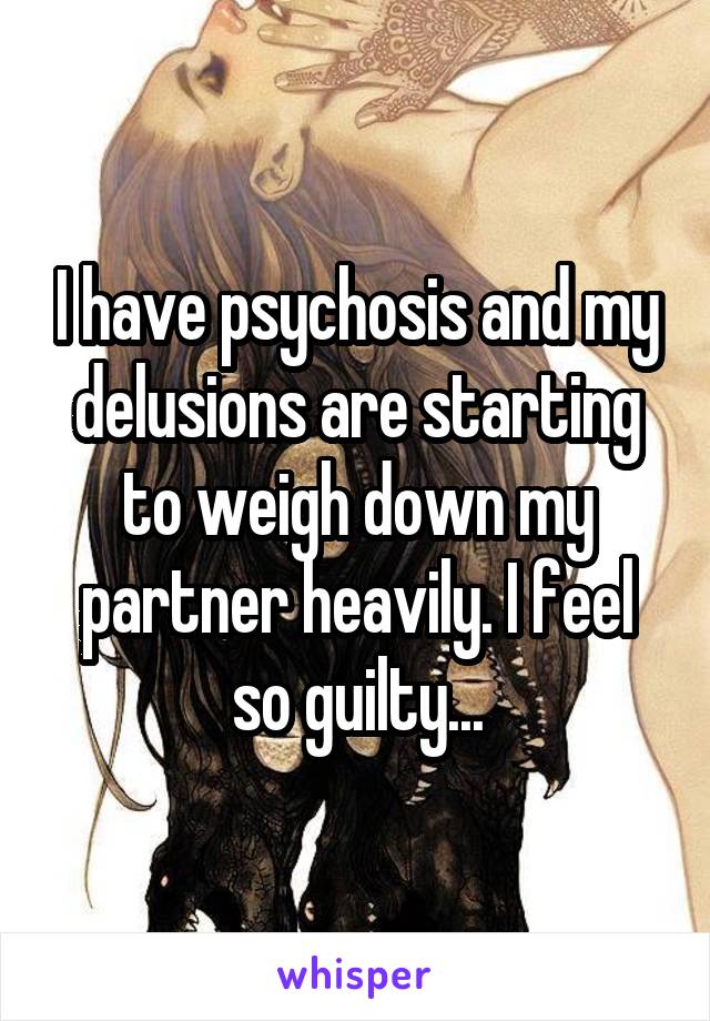 I have psychosis and my delusions are starting to weigh down my partner heavily. I feel so guilty...