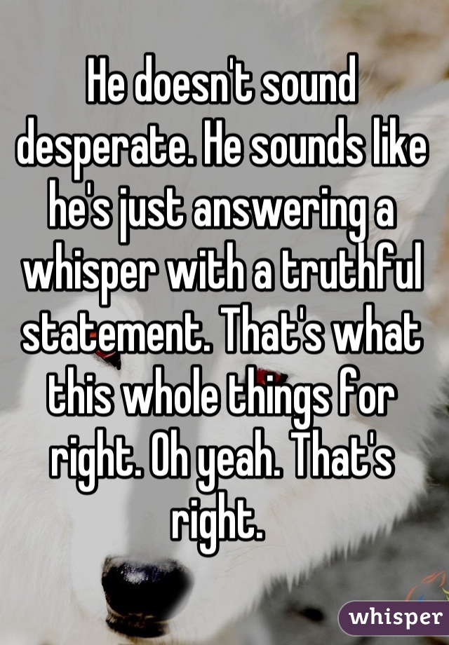 He doesn't sound desperate. He sounds like he's just answering a whisper with a truthful statement. That's what this whole things for right. Oh yeah. That's right. 