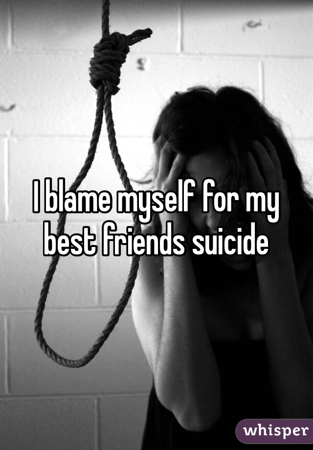 I blame myself for my best friends suicide