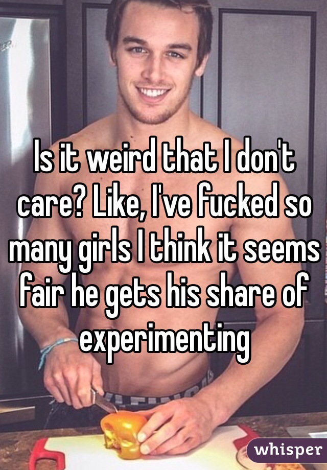 Is it weird that I don't care? Like, I've fucked so many girls I think it seems fair he gets his share of experimenting