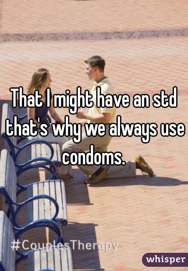 That I might have an std that's why we always use condoms. 