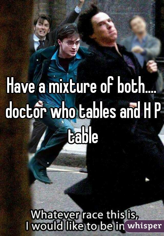 Have a mixture of both.... doctor who tables and H P table