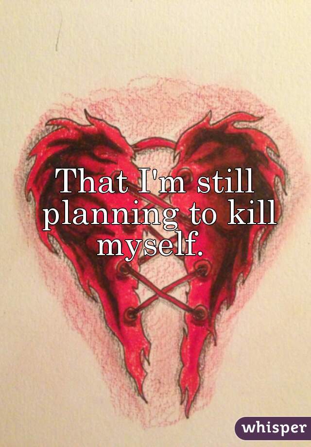 That I'm still planning to kill myself.  