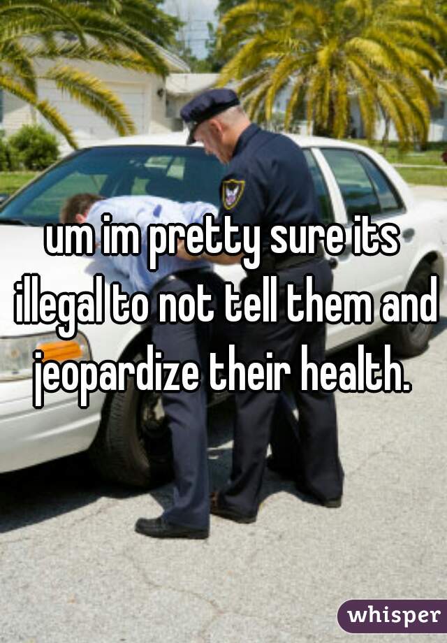 um im pretty sure its illegal to not tell them and jeopardize their health. 